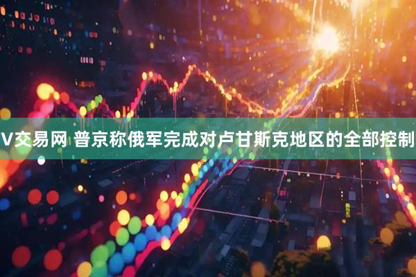 V交易网 普京称俄军完成对卢甘斯克地区的全部控制