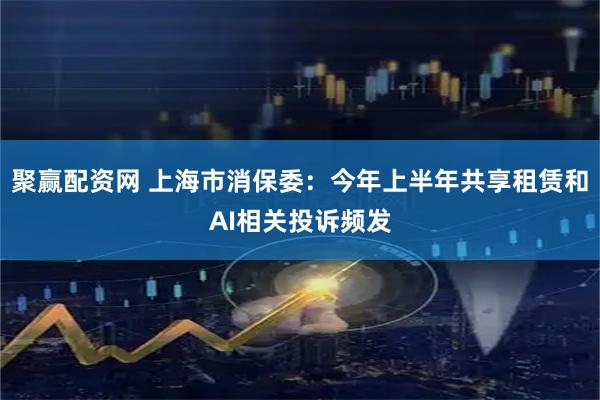 聚赢配资网 上海市消保委：今年上半年共享租赁和AI相关投诉频发