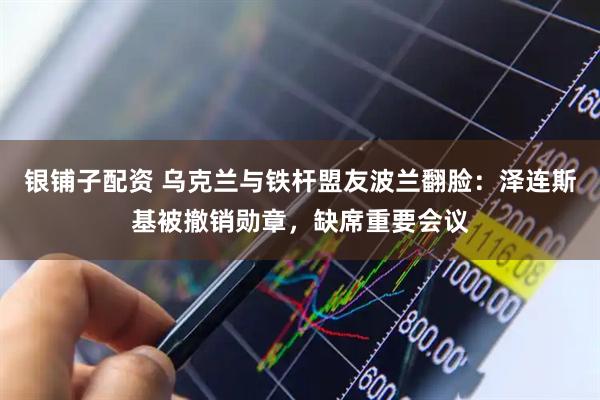 银铺子配资 乌克兰与铁杆盟友波兰翻脸：泽连斯基被撤销勋章，缺席重要会议
