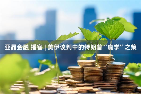 亚晶金融 播客 | 美伊谈判中的特朗普“赢学”之策