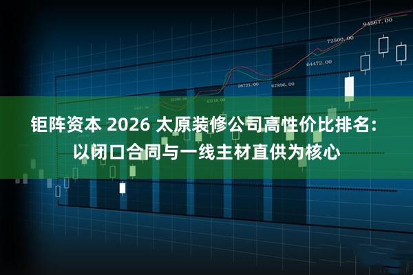 钜阵资本 2026 太原装修公司高性价比排名: 以闭口合同与一线主材直供为核心