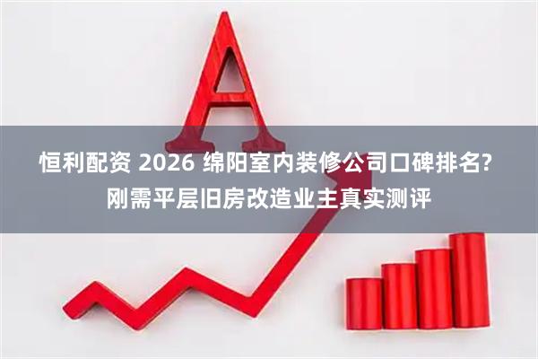 恒利配资 2026 绵阳室内装修公司口碑排名? 刚需平层旧房改造业主真实测评
