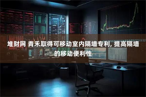 堆财网 青禾取得可移动室内隔墙专利, 提高隔墙的移动便利性