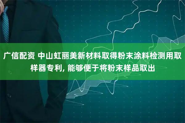 广信配资 中山虹丽美新材料取得粉末涂料检测用取样器专利, 能够便于将粉末样品取出