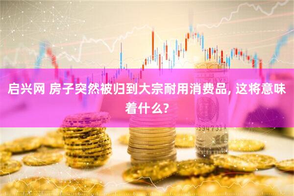 启兴网 房子突然被归到大宗耐用消费品, 这将意味着什么?