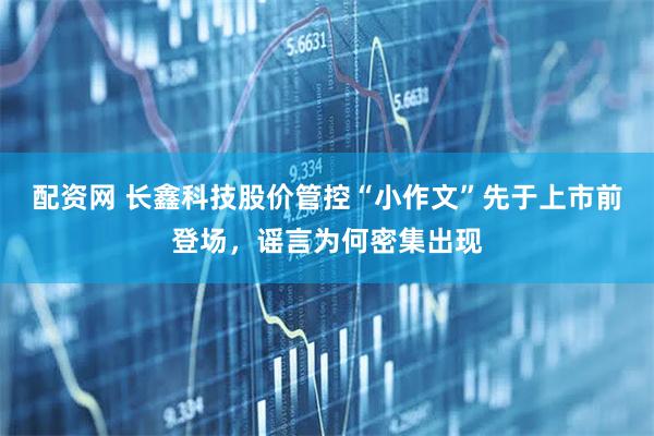 配资网 长鑫科技股价管控“小作文”先于上市前登场，谣言为何密集出现
