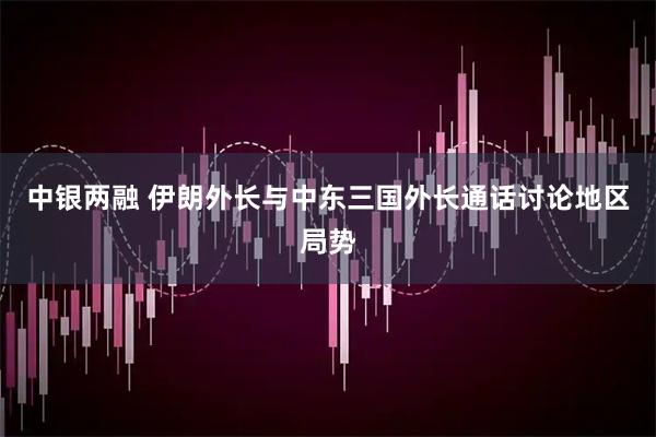 中银两融 伊朗外长与中东三国外长通话讨论地区局势