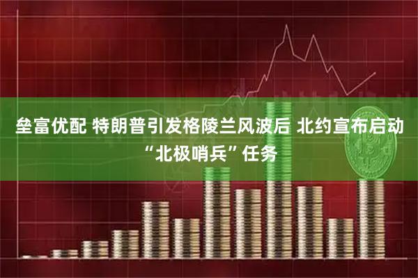垒富优配 特朗普引发格陵兰风波后 北约宣布启动“北极哨兵”任务