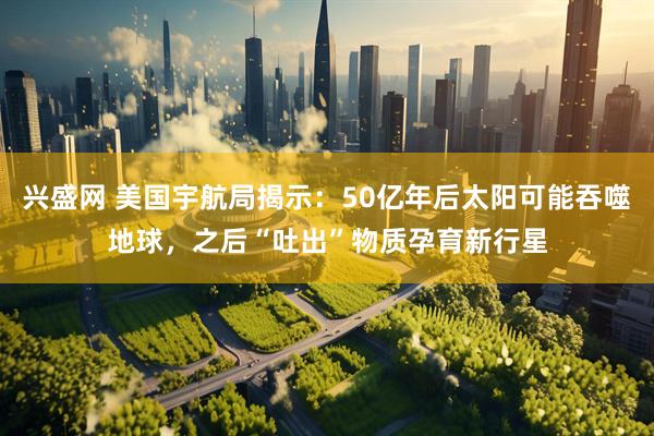 兴盛网 美国宇航局揭示：50亿年后太阳可能吞噬地球，之后“吐出”物质孕育新行星