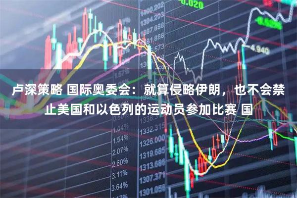 卢深策略 国际奥委会：就算侵略伊朗，也不会禁止美国和以色列的运动员参加比赛 国
