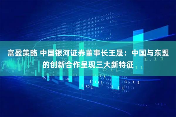 富盈策略 中国银河证券董事长王晟：中国与东盟的创新合作呈现三大新特征