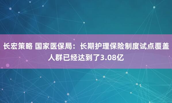 长宏策略 国家医保局：长期护理保险制度试点覆盖人群已经达到了3.08亿