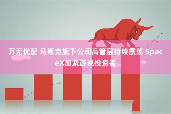 万无优配 马斯克旗下公司高管层持续震荡 SpaceX加紧游说投资者