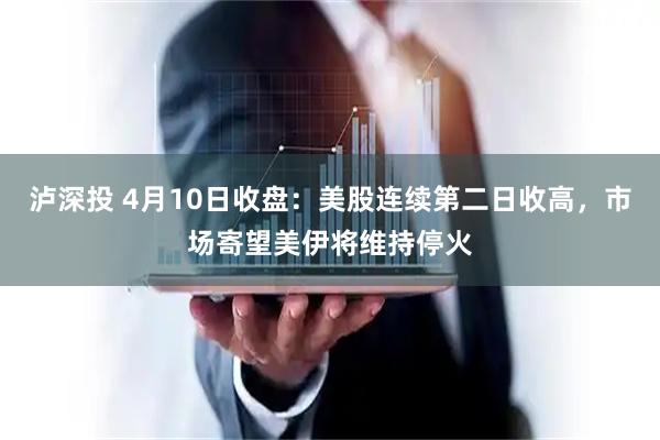 泸深投 4月10日收盘：美股连续第二日收高，市场寄望美伊将维持停火
