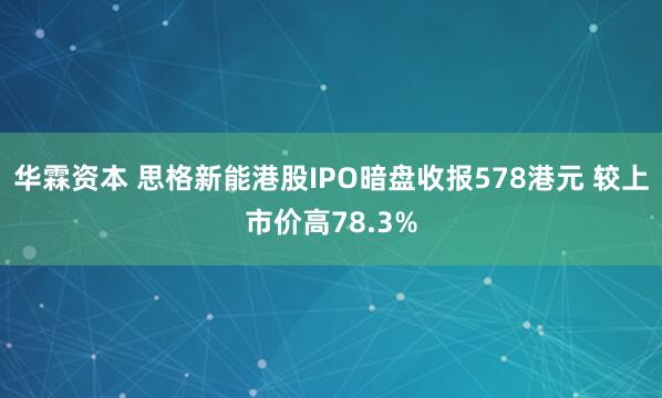 华霖资本 思格新能港股IPO暗盘收报578港元 较上市价高78.3%