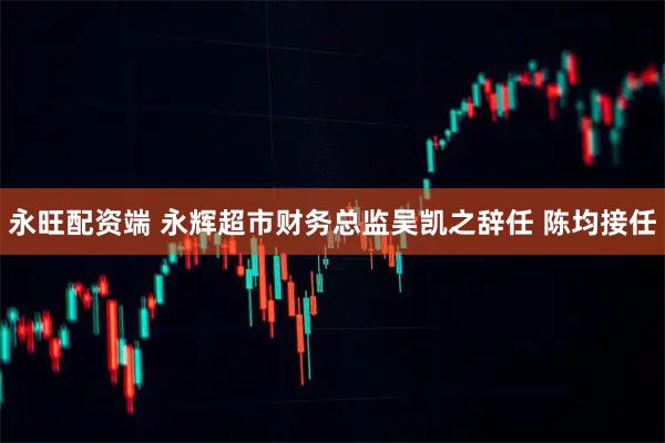 永旺配资端 永辉超市财务总监吴凯之辞任 陈均接任