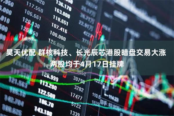 昊天优配 群核科技、长光辰芯港股暗盘交易大涨 两股均于4月17日挂牌