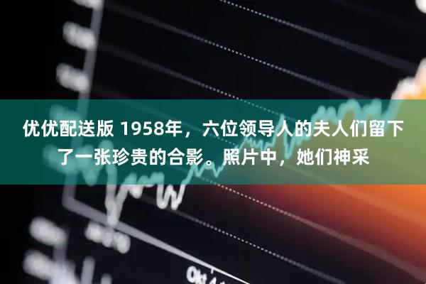 优优配送版 1958年，六位领导人的夫人们留下了一张珍贵的合影。照片中，她们神采