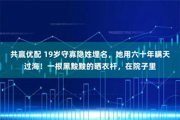 共赢优配 19岁守寡隐姓埋名,她用六十年瞒天过海!一根黑黢黢的晒衣杆,在院子里