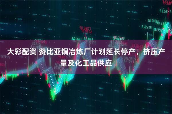 大彩配资 赞比亚铜冶炼厂计划延长停产，挤压产量及化工品供应