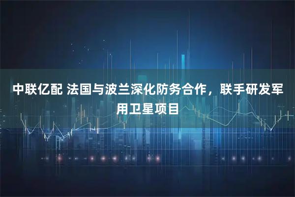 中联亿配 法国与波兰深化防务合作，联手研发军用卫星项目