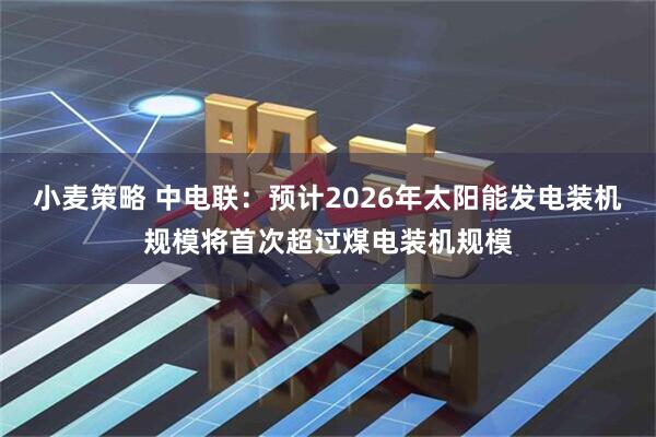 小麦策略 中电联：预计2026年太阳能发电装机规模将首次超过煤电装机规模