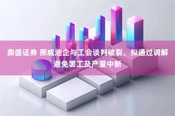 鼎盛证券 挪威油企与工会谈判破裂，拟通过调解避免罢工及产量中断
