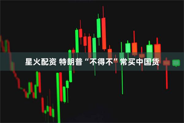 星火配资 特朗普“不得不”常买中国货