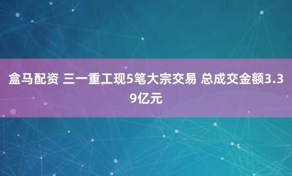 盒马配资 三一重工现5笔大宗交易 总成交金额3.39亿元