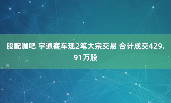 股配咖吧 宇通客车现2笔大宗交易 合计成交429.91万股