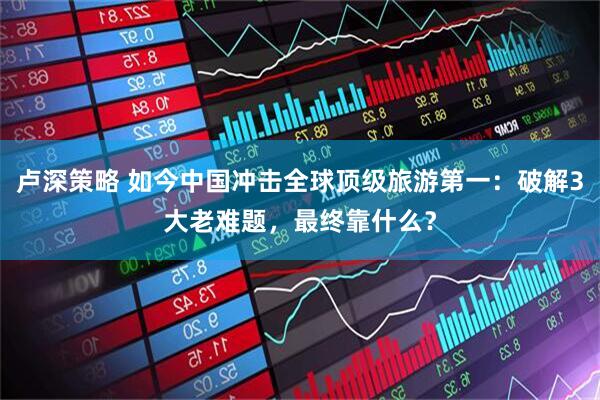 卢深策略 如今中国冲击全球顶级旅游第一:破解3大老难题,最终靠什么?