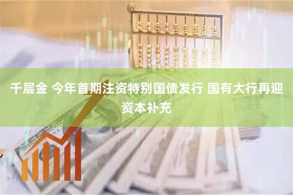 千层金 今年首期注资特别国债发行 国有大行再迎资本补充
