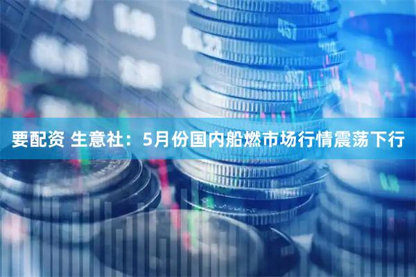 要配资 生意社：5月份国内船燃市场行情震荡下行