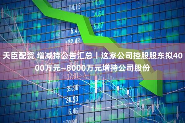 天臣配资 增减持公告汇总丨这家公司控股股东拟4000万元—8000万元增持公司股份