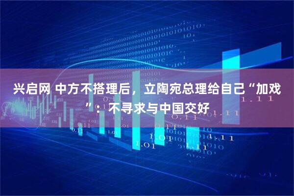 兴启网 中方不搭理后，立陶宛总理给自己“加戏”：不寻求与中国交好