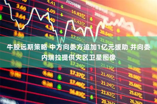 牛股远期策略 中方向委方追加1亿元援助 并向委内瑞拉提供灾区卫星图像