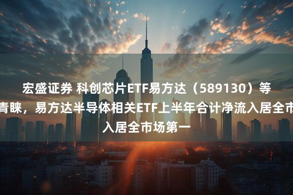 宏盛证券 科创芯片ETF易方达（589130）等获资金青睐，易方达半导体相关ETF上半年合计净流入居全市场第一