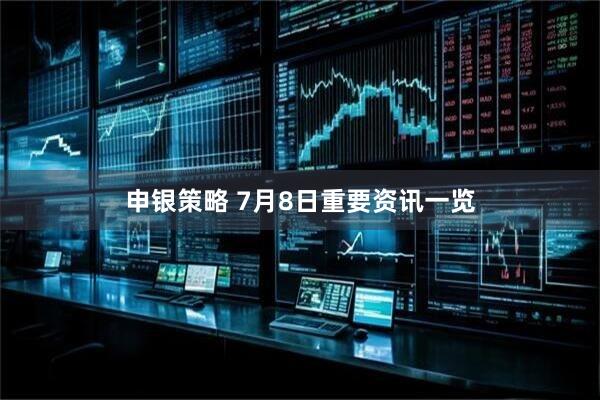 申银策略 7月8日重要资讯一览