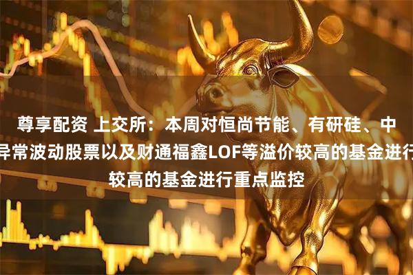 尊享配资 上交所：本周对恒尚节能、有研硅、中船特气等异常波动股票以及财通福鑫LOF等溢价较高的基金进行重点监控