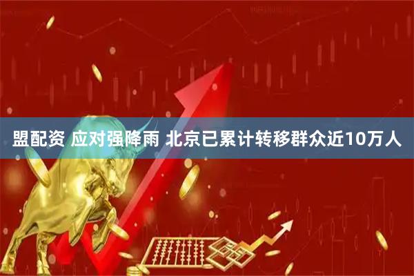 盟配资 应对强降雨 北京已累计转移群众近10万人