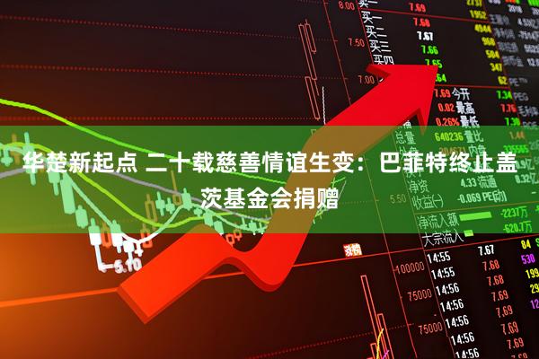 华楚新起点 二十载慈善情谊生变:巴菲特终止盖茨基金会捐赠