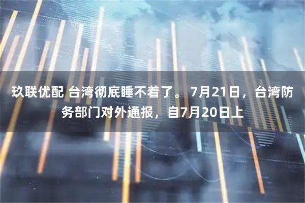 玖联优配 台湾彻底睡不着了。 7月21日,台湾防务部门对外通报,自7月20日上