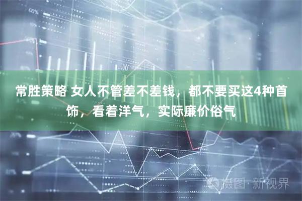 常胜策略 女人不管差不差钱，都不要买这4种首饰，看着洋气，实际廉价俗气